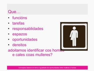 Que…
• funcións
• tarefas
• responsablidades
• espazos
• oportunidades
• dereitos
adoitamos identificar cos homes
e cales coas mulleres?
Conceptos básicos en tórno á igualdade de oportunidades entre mulleres e homes
 