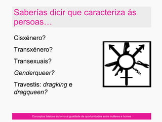Saberías dicir que caracteriza ás
persoas…
Conceptos básicos en tórno á igualdade de oportunidades entre mulleres e homes
Cisxénero?
Transxénero?
Transexuais?
Genderqueer?
Travestis: dragking e
dragqueen?
 