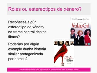 Roles ou estereotipos de xénero?
Conceptos básicos en tórno á igualdade de oportunidades entre mulleres e homes
Recoñeces algún
estereotipo de xénero
na trama central destes
filmes?
Poderías pór algún
exemplo dunha historia
similar protagonizada
por homes?
 
