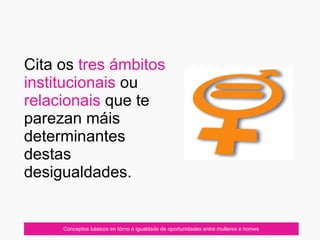 Cita os tres ámbitos
institucionais ou
relacionais que te
parezan máis
determinantes
destas
desigualdades.
Conceptos básicos en tórno á igualdade de oportunidades entre mulleres e homes
 