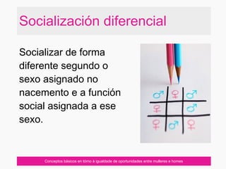 Socialización diferencial
Conceptos básicos en tórno á igualdade de oportunidades entre mulleres e homes
Socializar de forma
diferente segundo o
sexo asignado no
nacemento e a función
social asignada a ese
sexo.
 