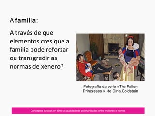 Conceptos básicos en tórno á igualdade de oportunidades entre mulleres e homes
A familia:
A través de que
elementos cres que a
familia pode reforzar
ou transgredir as
normas de xénero?
Fotografía da serie «The Fallen
Princesses » de Dina Goldstein
 