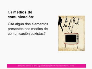 Conceptos básicos en tórno á igualdade de oportunidades entre mulleres e homes
Os medios de
comunicación:
Cita algún dos elementos
presentes nos medios de
comunicación sexistas?
 