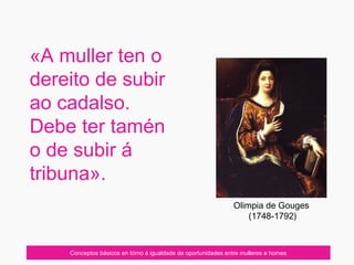 «A muller ten o
dereito de subir
ao cadalso.
Debe ter tamén
o de subir á
tribuna».
Conceptos básicos en tórno á igualdade de oportunidades entre mulleres e homes
Olimpia de Gouges
(1748-1792)
 