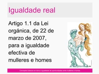 Conceptos básicos en tórno á igualdade de oportunidades entre mulleres e homes
Igualdade real
Artigo 1.1 da Lei
orgánica, de 22 de
marzo de 2007,
para a igualdade
efectiva de
mulleres e homes
 