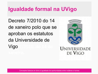 Conceptos básicos en tórno á igualdade de oportunidades entre mulleres e homes
Decreto 7/2010 do 14
de xaneiro polo que se
aproban os estatutos
da Universidade de
Vigo 7/2010, do 14 de
xaneiro,
Igualdade formal na UVigo
 