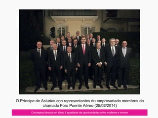 Conceptos básicos en tórno á igualdade de oportunidades entre mulleres e homes
O Príncipe de Asturias con representantes do empresariado membros do
chamado Foro Puente Aéreo (25/02/2014)
 