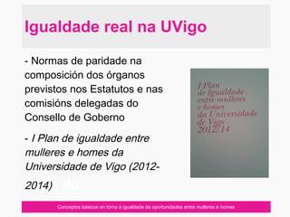 Conceptos básicos en tórno á igualdade de oportunidades entre mulleres e homes
- Normas de paridade na
composición dos órganos
previstos nos Estatutos e nas
comisións delegadas do
Consello de Goberno
- I Plan de igualdade entre
mulleres e homes da
Universidade de Vigo (2012-
2014), do
Igualdade real na UVigo
 