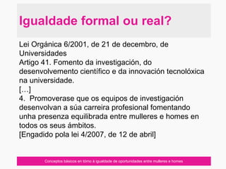 Conceptos básicos en tórno á igualdade de oportunidades entre mulleres e homes
Igualdade formal ou real?
Lei Orgánica 6/2001, de 21 de decembro, de
Universidades
Artigo 41. Fomento da investigación, do
desenvolvemento científico e da innovación tecnolóxica
na universidade.
[…]
4. Promoverase que os equipos de investigación
desenvolvan a súa carreira profesional fomentando
unha presenza equilibrada entre mulleres e homes en
todos os seus ámbitos.
[Engadido pola lei 4/2007, de 12 de abril]
 