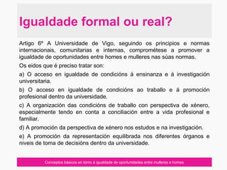 Conceptos básicos en tórno á igualdade de oportunidades entre mulleres e homes
Igualdade formal ou real?
Artigo 6º A Universidade de Vigo, seguindo os principios e normas
internacionais, comunitarias e internas, comprométese a promover a
igualdade de oportunidades entre homes e mulleres nas súas normas.
Os eidos que é preciso tratar son:
a) O acceso en igualdade de condicións á ensinanza e á investigación
universitaria.
b) O acceso en igualdade de condicións ao traballo e á promoción
profesional dentro da universidade.
c) A organización das condicións de traballo con perspectiva de xénero,
especialmente tendo en conta a conciliación entre a vida profesional e
familiar.
d) A promoción da perspectiva de xénero nos estudos e na investigación.
e) A promoción da representación equilibrada nos diferentes órganos e
niveis de toma de decisións dentro da universidade.
 