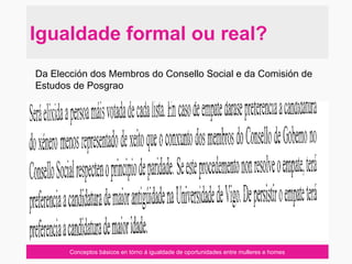 Conceptos básicos en tórno á igualdade de oportunidades entre mulleres e homes
Igualdade formal ou real?
Da Elección dos Membros do Consello Social e da Comisión de
Estudos de Posgrao
 