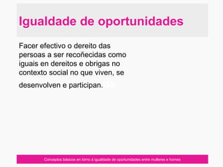 Conceptos básicos en tórno á igualdade de oportunidades entre mulleres e homes
Facer efectivo o dereito das
persoas a ser recoñecidas como
iguais en dereitos e obrigas no
contexto social no que viven, se
desenvolven e participan.do
Igualdade de oportunidades
 