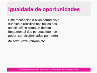 Conceptos básicos en tórno á igualdade de oportunidades entre mulleres e homes
Está recoñecida a nivel normativo e
xurídico e recollida nos textos das
constitucións coma un dereito
fundamental das persoas que non
poden ser discriminadas por razón
de sexo, raza, relixión etc. do
Igualdade de oportunidades
 