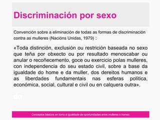 Conceptos básicos en tórno á igualdade de oportunidades entre mulleres e homes
Convención sobre a eliminación de todas as formas de discriminación
contra as mulleres (Nacións Unidas, 1979) :
«Toda distinción, exclusión ou restrición baseada no sexo
que teña por obxecto ou por resultado menoscabar ou
anular o recoñecemento, goce ou exercicio polas mulleres,
con independencia do seu estado civil, sobre a base da
igualdade do home e da muller, dos dereitos humanos e
as liberdades fundamentais nas esferas política,
económica, social, cultural e civil ou en calquera outra».
do
Discriminación por sexo
 