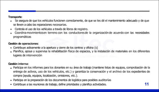 11
Transporte:
Se asegura de que los vehículos funcionen correctamente, de que se les dé el mantenimiento adecuado y de que
se lleven a cabo las reparaciones necesarias.
Controla el uso de los vehículos a través de libros de registro.
Coordina movimientosen terreno con los conductoresde la organizaciónde acuerdo con las necesidades
programáticas
Gestión de operaciones:
Contribuye activamente a la apertura y cierre de los centros y oficina (s)
Planifica, apoya y supervisa la rehabilitación física de espacios, y la instalación de materiales en los diferentes
lugares de intervención
Gestión interna:
Participa en los informes para los donantes en su área de trabajo (mantiene listas de equipos, comprobación de la
entrega de activos, uso de los vehículos, etc.) y garantiza la conservación y el archivo de los expedientes de
compra (ayuda, equipos, localización, omisiones, etc.).
Participa en la preparación de los documentos de logística para posibles auditorías
Contribuye a las reuniones de trabajo, define prioridades y planifica actividades.
 