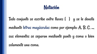 Notación
Todo conjunto se escribe entre llaves { } y se le denota
mediante letras mayúsculas como por ejemplo: A, B, C, ...,
sus elementos se separan mediante punto y coma o bien
solamente una coma.
 