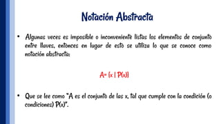 Notación Abstracta
•  Algunas veces es imposible o inconveniente listas los elementos de conjunto
entre llaves, entonces en lugar de esto se utiliza lo que se conoce como
notación abstracta:
A= {x | P(x)}
•  Que se lee como “A es el conjunto de las x, tal que cumple con la condición (o
condiciones) P(x)”.
 