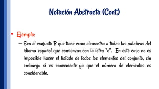 Notación Abstracta (Cont.)
•  Ejemplo:
– Sea el conjunto B que tiene como elementos a todas las palabras del
idioma español que comienzan con la letra “e”. En este caso no es
imposible hacer el listado de todos los elementos del conjunto, sin
embargo sí es conveniente ya que el número de elementos es
considerable.
 
