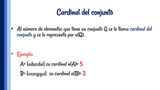 Cardinal del conjunto
•  Al número de elementos que tiene un conjunto Q se le llama cardinal del
conjunto y se le representa por n(Q).
•  Ejemplo:
A= {a;b;c;d;e} su cardinal n(A)= 5
B= {x;x;x;y;y;z} su cardinal n(B)= 3
 