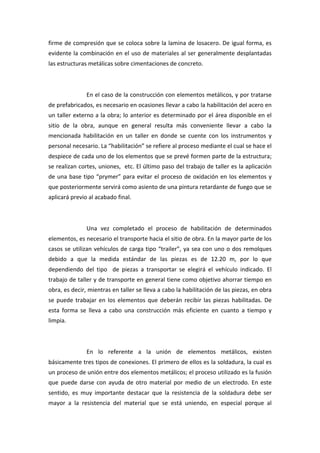 firme de compresión que se coloca sobre la lamina de losacero. De igual forma, es 
evidente la combinación en el uso de materiales al ser generalmente desplantadas 
las estructuras metálicas sobre cimentaciones de concreto.  

                 

                En el caso de la construcción con elementos metálicos, y por tratarse 
de prefabricados, es necesario en ocasiones llevar a cabo la habilitación del acero en 
un taller externo a la obra; lo anterior es determinado por el área disponible en el 
sitio  de  la  obra,  aunque  en  general  resulta  más  conveniente  llevar  a  cabo  la 
mencionada  habilitación  en  un  taller  en  donde  se  cuente  con  los  instrumentos  y 
personal necesario. La “habilitación” se refiere al proceso mediante el cual se hace el 
despiece de cada uno de los elementos que se prevé formen parte de la estructura; 
se realizan cortes, uniones,  etc. El último paso del trabajo de taller es la aplicación 
de  una  base  tipo  “prymer”  para  evitar  el  proceso  de  oxidación  en  los  elementos  y 
que posteriormente servirá como asiento de una pintura retardante de fuego que se 
aplicará previo al acabado final. 

                 

                Una  vez  completado  el  proceso  de  habilitación  de  determinados 
elementos, es necesario el transporte hacia el sitio de obra. En la mayor parte de los 
casos  se  utilizan  vehículos  de  carga  tipo  “trailer”,  ya  sea  con  uno  o  dos  remolques 
debido  a  que  la  medida  estándar  de  las  piezas  es  de  12.20  m,  por  lo  que 
dependiendo  del  tipo    de  piezas  a  transportar  se  elegirá  el  vehículo  indicado.  El 
trabajo de taller y de transporte en general tiene como objetivo ahorrar tiempo en 
obra, es decir, mientras en taller se lleva a cabo la habilitación de las piezas, en obra 
se  puede  trabajar  en  los  elementos  que  deberán  recibir  las  piezas  habilitadas.  De 
esta  forma  se  lleva  a  cabo  una  construcción  más  eficiente  en  cuanto  a  tiempo  y 
limpia. 

                 

                En  lo  referente  a  la  unión  de  elementos  metálicos,  existen 
básicamente tres tipos de conexiones. El primero de ellos es la soldadura, la cual es 
un proceso de unión entre dos elementos metálicos; el proceso utilizado es la fusión 
que  puede  darse  con  ayuda  de  otro  material  por  medio  de  un  electrodo.  En  este 
sentido,  es  muy  importante  destacar  que  la  resistencia  de  la  soldadura  debe  ser 
mayor  a  la  resistencia  del  material  que  se  está  uniendo,  en  especial  porque  al 
 