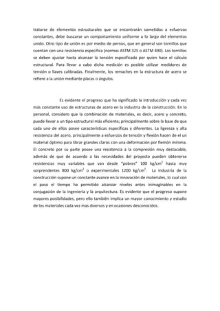 tratarse  de  elementos  estructurales  que  se  encontrarán  sometidos  a  esfuerzos 
constantes,  debe  buscarse  un  comportamiento  uniforme  a  lo  largo  del  elementos 
unido. Otro tipo de unión es por medio de pernos, que en general son tornillos que 
cuentan con una resistencia específica (normas ASTM 325 o ASTM 490). Los tornillos 
se  deben  ajustar  hasta  alcanzar  la  tensión  especificada  por  quien  hace  el  cálculo 
estructural.  Para  llevar  a  cabo  dicha  medición  es  posible  utilizar  medidores  de 
tensión  o  llaves  calibradas.  Finalmente,  los  remaches  en  la  estructura  de  acero  se 
refiere a la unión mediante placas o ángulos. 

                 

                Es evidente el progreso que ha significado la introducción y cada vez 
más constante uso de estructuras de acero en la industria de la construcción. En lo 
personal,  considero  que  la  combinación  de  materiales,  es  decir,  acero  y  concreto, 
puede llevar a un tipo estructural más eficiente; principalmente sobre la base de que 
cada  uno  de  ellos  posee  características  específicas  y  diferentes.  La  ligereza  y  alta 
resistencia del acero, principalmente a esfuerzos de tensión y flexión hacen de el un 
material óptimo para librar grandes claros con una deformación por flemón mínima. 
El  concreto  por  su  parte  posee  una  resistencia  a  la  compresión  muy  destacable, 
además  de  que  de  acuerdo  a  las  necesidades  del  proyecto  pueden  obtenerse 
resistencias  muy  variables  que  van  desde  “pobres”  100  kg/cm2  hasta  muy  
sorprendentes  800  kg/cm2  o  experimentales  1200  kg/cm2.    La  industria  de  la 
construcción supone un constante avance en la innovación de materiales, lo cual con 
el  paso  el  tiempo  ha  permitido  alcanzar  niveles  antes  inimaginables  en  la 
conjugación  de  la  ingeniería  y  la  arquitectura.  Es  evidente  que  el  progreso  supone 
mayores posibilidades, pero ello también implica un mayor conocimiento y estudio 
de los materiales cada vez mas diversos y en ocasiones desconocidos. 

 

 

 

 

 

 

 
 