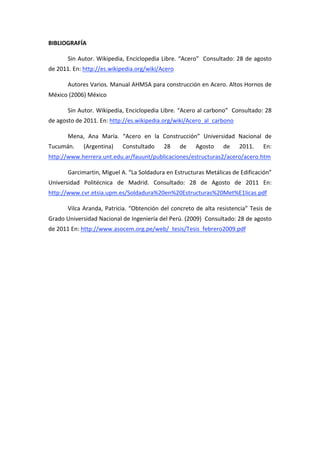 BIBLIOGRAFÍA 

       Sin  Autor.  Wikipedia,  Enciclopedia  Libre.  “Acero”    Consultado:  28  de  agosto 
de 2011. En: http://es.wikipedia.org/wiki/Acero 

       Autores Varios. Manual AHMSA para construcción en Acero. Altos Hornos de 
México (2006) México 

       Sin Autor. Wikipedia, Enciclopedia Libre. “Acero al carbono”  Consultado: 28 
de agosto de 2011. En: http://es.wikipedia.org/wiki/Acero_al_carbono 

       Mena,  Ana  María.  “Acero  en  la  Construcción”  Universidad  Nacional  de 
Tucumán.     (Argentina)      Constultado       28     de    Agosto      de     2011.     En: 
http://www.herrera.unt.edu.ar/fauunt/publicaciones/estructuras2/acero/acero.htm 

       Garcimartin, Miguel A. “La Soldadura en Estructuras Metálicas de Edificación” 
Universidad  Politécnica  de  Madrid.  Consultado:  28  de  Agosto  de  2011  En: 
http://www.cvr.etsia.upm.es/Soldadura%20en%20Estructuras%20Met%E1licas.pdf 

       Vilca  Aranda,  Patricia.  “Obtención  del  concreto  de  alta  resistencia”  Tesis  de 
Grado Universidad Nacional de Ingeniería del Perú. (2009)  Consultado: 28 de agosto 
de 2011 En: http://www.asocem.org.pe/web/_tesis/Tesis_febrero2009.pdf 

 
 