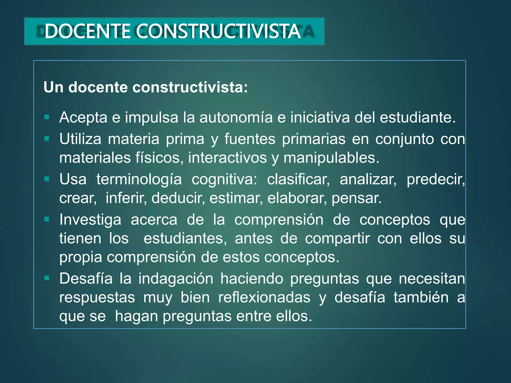 DOCENTE CONSTRUCTIVISTA
Un docente constructivista:
 Acepta e impulsa la autonomía e iniciativa del estudiante.
 Utiliza materia prima y fuentes primarias en conjunto con
materiales físicos, interactivos y manipulables.
 Usa terminología cognitiva: clasificar, analizar, predecir,
crear, inferir, deducir, estimar, elaborar, pensar.
 Investiga acerca de la comprensión de conceptos que
tienen los estudiantes, antes de compartir con ellos su
propia comprensión de estos conceptos.
 Desafía la indagación haciendo preguntas que necesitan
respuestas muy bien reflexionadas y desafía también a
que se hagan preguntas entre ellos.
 