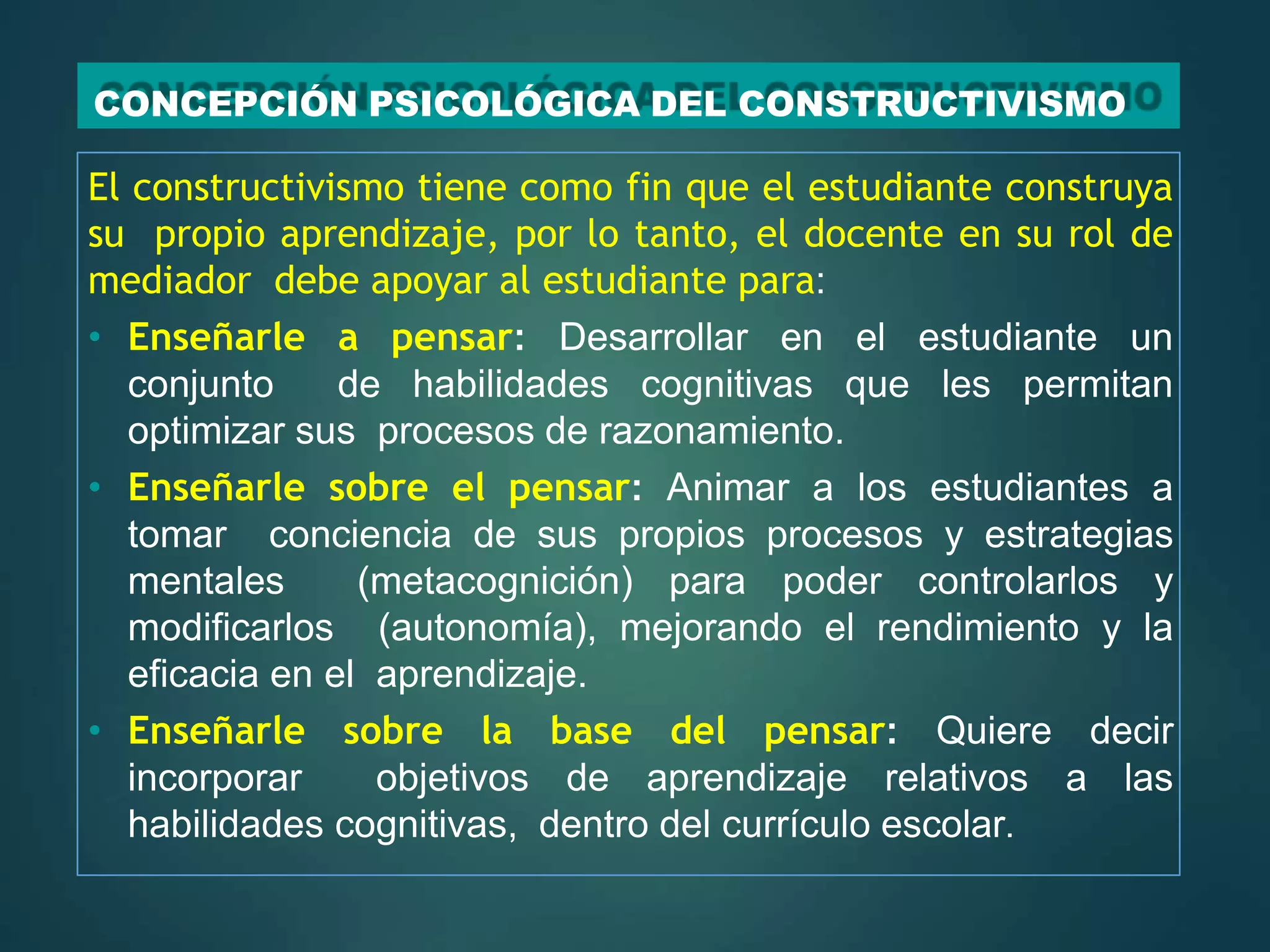 CONCEPCIÓN PSICOLÓGICA DEL CONSTRUCTIVISMO
El constructivismo tiene como fin que el estudiante construya
su propio aprendizaje, por lo tanto, el docente en su rol de
mediador debe apoyar al estudiante para:
• Enseñarle a pensar: Desarrollar en el estudiante un
conjunto de habilidades cognitivas que les permitan
optimizar sus procesos de razonamiento.
• Enseñarle sobre el pensar: Animar a los estudiantes a
tomar conciencia de sus propios procesos y estrategias
mentales (metacognición) para poder controlarlos y
modificarlos (autonomía), mejorando el rendimiento y la
eficacia en el aprendizaje.
• Enseñarle sobre la base del pensar: Quiere decir
incorporar objetivos de aprendizaje relativos a las
habilidades cognitivas, dentro del currículo escolar.
 