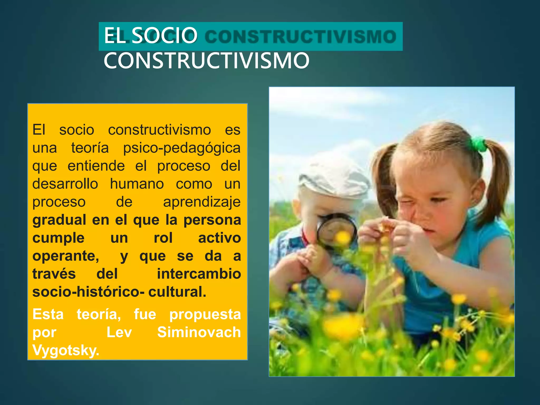 EL SOCIO
CONSTRUCTIVISMO
teoría psico-pedagógica
El socio constructivismo es
una
que entiende el proceso del
humano como un
desarrollo
proceso de aprendizaje
gradual en el que la persona
cumple un rol activo
operante, y que se da a
través del intercambio
socio-histórico- cultural.
Esta teoría, fue propuesta
por Lev Siminovach
Vygotsky.
 