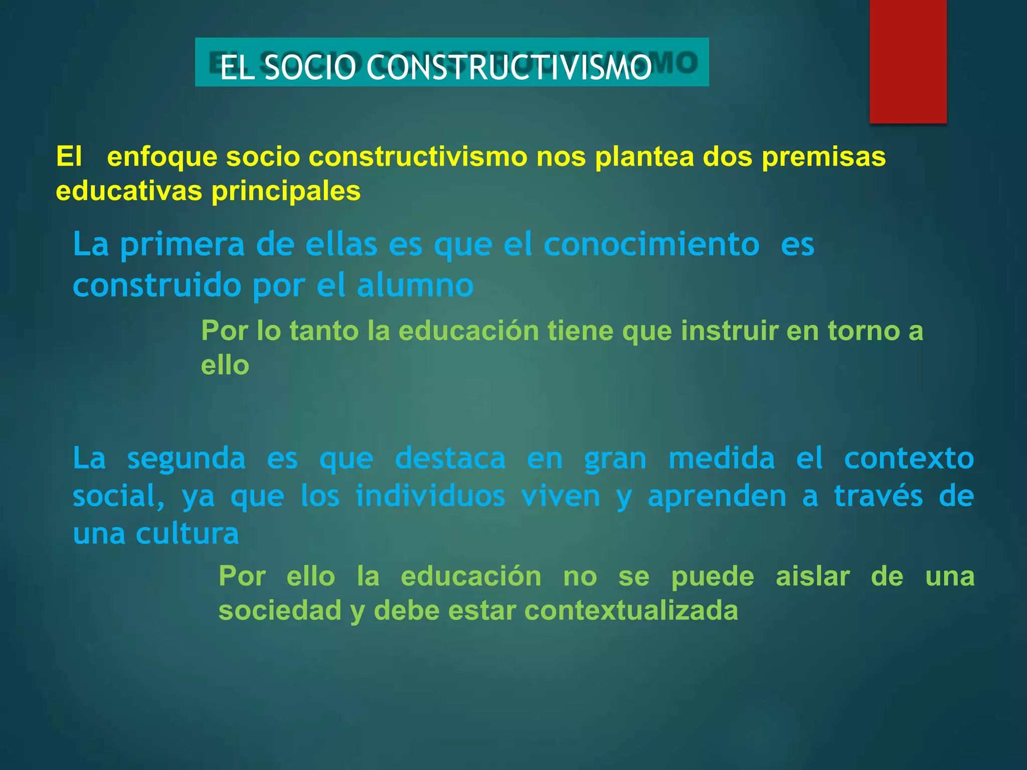 EL SOCIO CONSTRUCTIVISMO
Por lo tanto la educación tiene que instruir en torno a
ello
El enfoque socio constructivismo nos plantea dos premisas
educativas principales
La primera de ellas es que el conocimiento es
construido por el alumno
La segunda es que destaca en gran medida el contexto
social, ya que los individuos viven y aprenden a través de
una cultura
Por ello la educación no se puede aislar de una
sociedad y debe estar contextualizada
 
