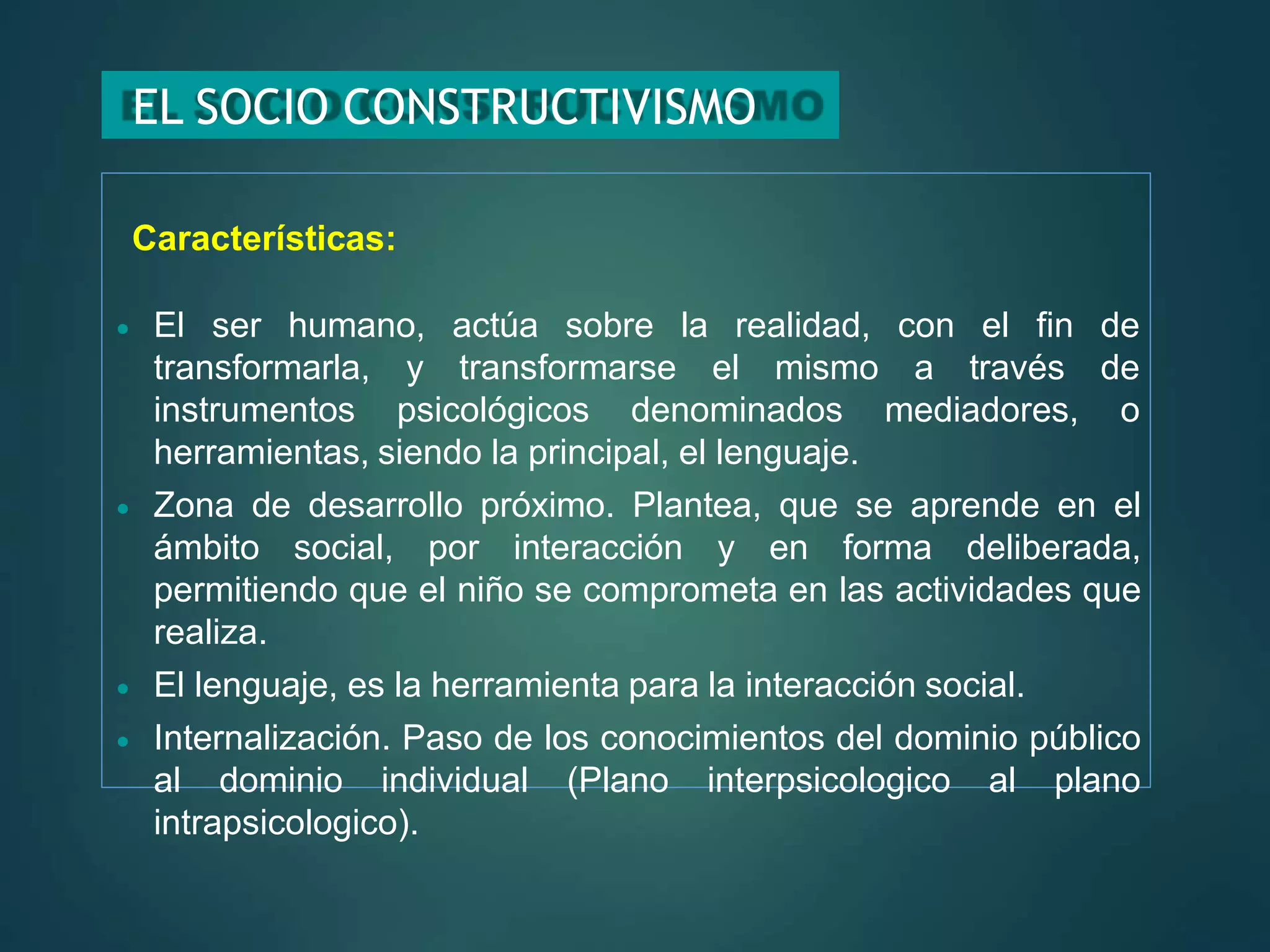 EL SOCIO CONSTRUCTIVISMO
Características:
 El ser humano, actúa sobre la realidad, con el fin de
transformarse el mismo a través de
transformarla, y
instrumentos psicológicos denominados mediadores, o
herramientas, siendo la principal, el lenguaje.
 Zona de desarrollo próximo. Plantea, que se aprende en el
ámbito social, por interacción y en forma deliberada,
permitiendo que el niño se comprometa en las actividades que
realiza.
 El lenguaje, es la herramienta para la interacción social.
 Internalización. Paso de los conocimientos del dominio público
al dominio individual (Plano interpsicologico al plano
intrapsicologico).
 