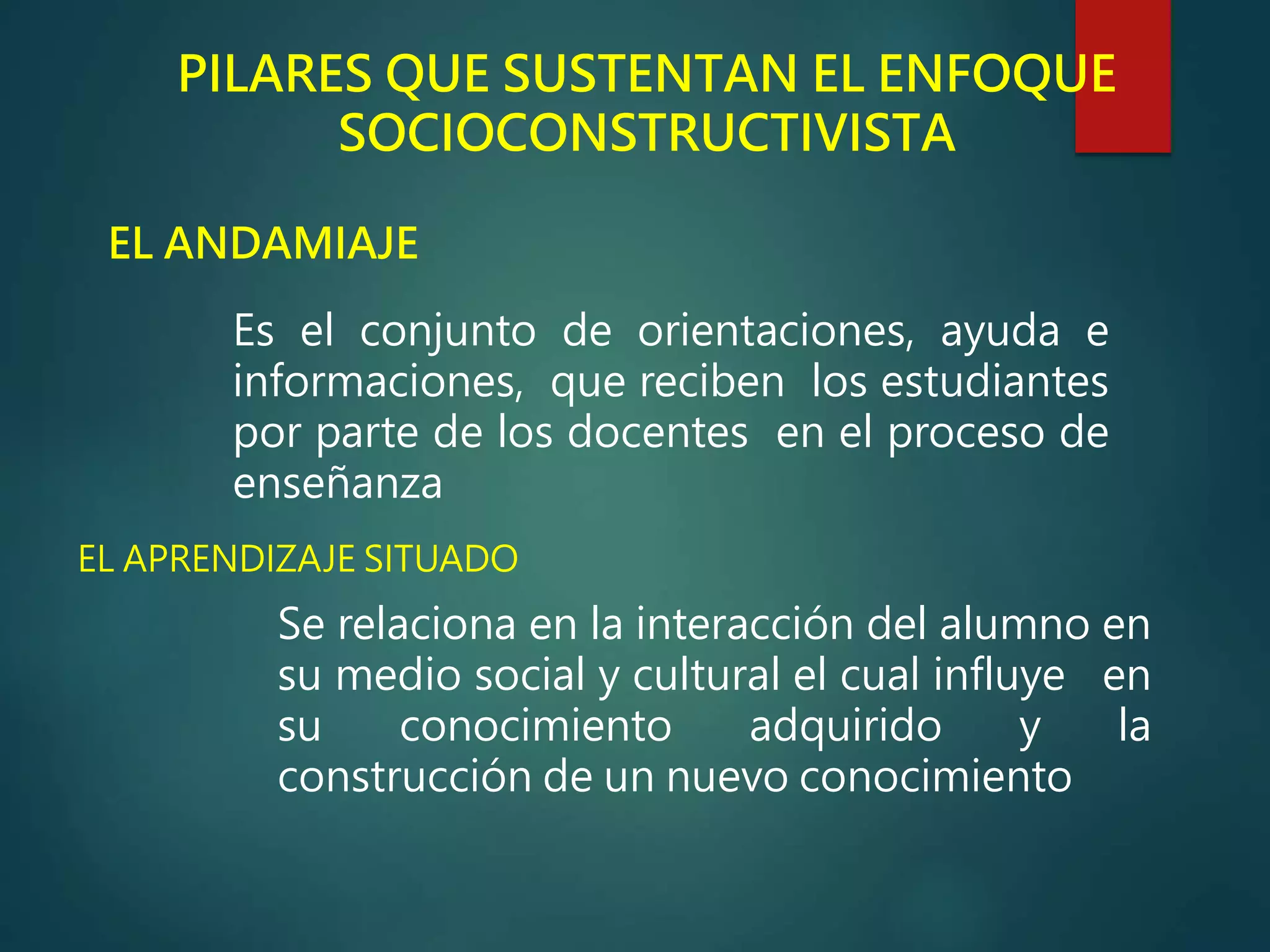 PILARES QUE SUSTENTAN EL ENFOQUE
SOCIOCONSTRUCTIVISTA
EL ANDAMIAJE
Es el conjunto de orientaciones, ayuda e
informaciones, que reciben los estudiantes
por parte de los docentes en el proceso de
enseñanza
EL APRENDIZAJE SITUADO
Se relaciona en la interacción del alumno en
su medio social y cultural el cual influye en
su conocimiento adquirido y la
construcción de un nuevo conocimiento
 
