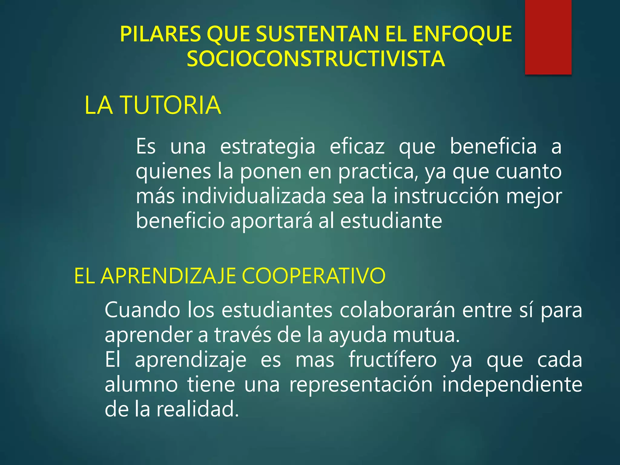 PILARES QUE SUSTENTAN EL ENFOQUE
SOCIOCONSTRUCTIVISTA
LA TUTORIA
EL APRENDIZAJE COOPERATIVO
Es una estrategia eficaz que beneficia a
quienes la ponen en practica, ya que cuanto
más individualizada sea la instrucción mejor
beneficio aportará al estudiante
Cuando los estudiantes colaborarán entre sí para
aprender a través de la ayuda mutua.
El aprendizaje es mas fructífero ya que cada
alumno tiene una representación independiente
de la realidad.
 