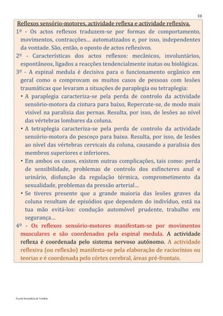 10
Reflexos sensório-motores, actividade reflexa e actividade reflexiva.
1º - Os actos reflexos traduzem-se por formas de comportamento,
 movimentos, contracções… automatizados e, por isso, independentes
 da vontade. São, então, o oposto de actos reflexivos.
2º - Características dos actos reflexos: mecânicos, involuntários,
 espontâneos, ligados a reacções tendencialmente inatas ou biológicas.
3º - A espinal medula é decisiva para o funcionamento orgânico em
 geral como o comprovam os muitos casos de pessoas com lesões
 traumáticas que levaram a situações de paraplegia ou tetraplegia:
  A paraplegia caracteriza-se pela perda de controlo da actividade
   sensório-motora da cintura para baixo, Repercute-se, de modo mais
   visível na paralisia das pernas. Resulta, por isso, de lesões ao nível
   das vértebras lombares da coluna.
  A tetraplegia caracteriza-se pela perda de controlo da actividade
   sensório-motora do pescoço para baixo. Resulta, por isso, de lesões
   ao nível das vértebras cervicais da coluna, causando a paralisia dos
   membros superiores e inferiores.
  Em ambos os casos, existem outras complicações, tais como: perda
   de sensibilidade, problemas de controlo dos esfíncteres anal e
   urinário, disfunção da regulação térmica, comprometimento da
   sexualidade, problemas da pressão arterial…
  Se tiveres presente que a grande maioria das lesões graves da
   coluna resultam de episódios que dependem do indivíduo, está na
   tua mão evitá-los: condução automóvel prudente, trabalho em
   segurança…
4º - Os reflexos sensório-motores manifestam-se por movimentos
 musculares e são coordenados pela espinal medula. A actividade
 reflexa é coordenada pelo sistema nervoso autónomo. A actividade
 reflexiva (ou reflexão) manifesta-se pela elaboração de raciocínios ou
 teorias e é coordenada pelo córtex cerebral, áreas pré-frontais.




Escola Secundária de Tondela
 