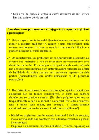 16


         Esta área do córtex é, então, a chave distintiva da inteligência
          humana da inteligência animal.



O cérebro, o comportamento e a conjugação de aspectos orgânicos
e psicológicos

1º - Sabes o que é um tartamudo? Quantos homens conheces que são
 gagos? E quantas mulheres? A gaguez é uma característica mais
 comum nos homens. Há quem a associe a traumas da infância e a
 grandes situações de susto ou pânico.

2º - As características ou problemas de comportamento associados ao
 cérebro são múltiplas e não se relacionam necessariamente com
 distúrbios ou lesões. Por exemplo, a incapacidade de cantar afinado
 não é considerado sintoma de um distúrbio, assim como não o é a falta
 de habilidade de muitas pessoas em resolverem aspectos da vida
 prática (nomeadamente em tarefas domésticas ou de pequenas
 reparações).



3º - Um distúrbio está associado a uma alteração orgânica, psíquica ou
 emocional que, em termos comparativos, se afasta dos padrões
 daquilo que se considera normal. (No plano psíquico, questiona-se
 frequentemente o que é o normal e o anormal. Por outras palavras,
 qual a bitola para medir, por exemplo, o comportamento
 emocionalmente perturbado e emocionalmente equilibrado?).

    Distúrbios orgânicos: um desarranjo intestinal é fácil de detectar,
     mas o mesmo pode não acontecer com a tensão arterial ou a glicose
     incontroladas.
    Psíquicos e emocionais: hipersensibilidade (irritação explosiva) ao

Escola Secundária de Tondela
 
