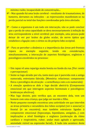 17
    mínimo ruído; incapacidade de concentração...
4º - Mas quando há uma lesão cerebral - resultante de traumatismos, de
 tumores, derrames ou infecções - as repercussões manifestam-se na
 perda parcial ou total das funções coordenadas pela área afectada.

5º - Como o organismo é um todo em interacção, não se pode concluir
 que a perda de uma capacidade se deva necessariamente à inibição da
 área correspondente a nível cerebral: por exemplo, uma pessoa pode
 deixar de ver por lesões do globo ocular, do nervo óptico que
 estabelece a ligação com o córtex ou do próprio lobo occipital.

6º - Para se perceber a dinâmica e a importância das áreas pré-frontais
 repara no exemplo seguinte, tendo em consideração,
 simultaneamente, a interacção de aspectos fisiológicos, orgânicos e
 psicológicos envolvidos no processo:



    Um rapaz vê uma rapariga muito bonita no fundo da rua. [Ver: sentir
     e percepcionar]
    Sente-se logo atraído por ela, tanto mais que é parecida com a antiga
     namorada, entretanto falecida. [Memória: relacionar; componente
     física e psicológica da atracção - a semelhança com a ex-namorada]:
    A emoção apodera-se dele e logo decide abeirá-la [Componente
     emocional em que interagem aspectos hormonais e psicológicos:
     lembranças afectivas].
    Mas logo desiste, pois verifica que, ao encontro dela, vem um
     homem com uma criança, que julga ser marido e filho.
    Neste pequeno exemplo encontras uma actividade em que intervêm
     as áreas primária e secundária dos lobos occipital (ver e associar) e
     frontal (ir ao encontro); mas também estruturas ligadas à
     componente emocional (hipocampo, hipotálamo, amígdala…) com
     implicações a nível fisiológico e orgânico (aceleração do ritmo
     cardíaco e respiratório, rubor, andar mais agitado e apressado,
     ansiedade visível na expressão facial)... E tudo isto acontece deste
Escola Secundária de Tondela
 