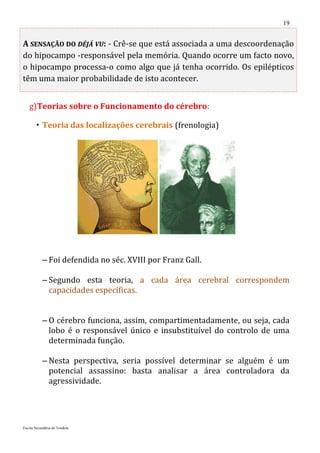 19


A SENSAÇÃO DO DÉJÁ VU: - Crê-se que está associada a uma descoordenação
do hipocampo -responsável pela memória. Quando ocorre um facto novo,
o hipocampo processa-o como algo que já tenha ocorrido. Os epilépticos
têm uma maior probabilidade de isto acontecer.


   g)Teorias sobre o Funcionamento do cérebro:

        Teoria das localizações cerebrais (frenologia)




           – Foi defendida no séc. XVIII por Franz Gall.

           – Segundo esta teoria, a cada área cerebral correspondem
             capacidades específicas.


           – O cérebro funciona, assim, compartimentadamente, ou seja, cada
             lobo é o responsável único e insubstituível do controlo de uma
             determinada função.

           – Nesta perspectiva, seria possível determinar se alguém é um
             potencial assassino: basta analisar a área controladora da
             agressividade.




Escola Secundária de Tondela
 