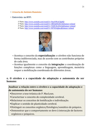 21

        A teoria de António Damásio:

        Entrevista na RTP:
                       1ª Parte: http://www.youtube.com/watch?v=9mzNWzCKpbQ
                       2ª Parte: http://www.youtube.com/watch?v=4ROab8folGU&feature=related
                       3ª Parte: http://www.youtube.com/watch?v=Yh9C8tvZGtA&feature=related
                       4ª Parte: http://www.youtube.com/watch?v=M782irIghec&feature=related




           – Acentua o conceito da especialização: o cérebro não funciona de
             forma indiferenciada, mas de acordo com os contributos próprios
             de cada área.
           – Acentua igualmente o conceito da integração: a coordenação de
             funções complexas como a linguagem, aprendizagem, memória
             requer a mobilização coordenada de diferentes áreas.


6. O cérebro e a capacidade de adaptação e autonomia do ser
humano:

    Analisar a relação entre o cérebro e a capacidade de adaptação e
    de autonomia do ser humano:
      Descrever a tese triúnica de P. MacLean.
      Caracterizar o conceito de complexidade cerebral.
      Relacionar os conceitos de lentificação e individuação.
      Explicar o sentido de plasticidade cerebral.
      Distinguir os conceitos orgânico/fisiológico/somático de psíquico.
      Demonstrar que o comportamento se deve à interacção de factores
       orgânicos e psíquicos.



Escola Secundária de Tondela
 