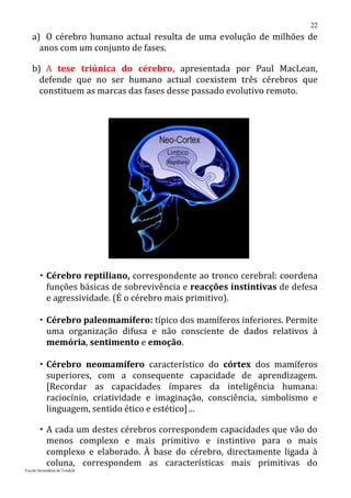 22
   a) O cérebro humano actual resulta de uma evolução de milhões de
     anos com um conjunto de fases.

   b) A tese triúnica do cérebro, apresentada por Paul MacLean,
     defende que no ser humano actual coexistem três cérebros que
     constituem as marcas das fases desse passado evolutivo remoto.




        Cérebro reptiliano, correspondente ao tronco cerebral: coordena
         funções básicas de sobrevivência e reacções instintivas de defesa
         e agressividade. (É o cérebro mais primitivo).

        Cérebro paleomamífero: típico dos mamíferos inferiores. Permite
         uma organização difusa e não consciente de dados relativos à
         memória, sentimento e emoção.

        Cérebro neomamífero característico do córtex dos mamíferos
         superiores, com a consequente capacidade de aprendizagem.
         [Recordar as capacidades ímpares da inteligência humana:
         raciocínio, criatividade e imaginação, consciência, simbolismo e
         linguagem, sentido ético e estético]…

        A cada um destes cérebros correspondem capacidades que vão do
         menos complexo e mais primitivo e instintivo para o mais
         complexo e elaborado. À base do cérebro, directamente ligada à
         coluna, correspondem as características mais primitivas do
Escola Secundária de Tondela
 