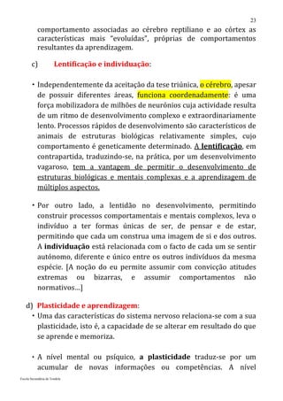 23
           comportamento associadas ao cérebro reptiliano e ao córtex as
           características mais “evoluídas”, próprias de comportamentos
           resultantes da aprendizagem.

       c)              Lentificação e individuação:

        Independentemente da aceitação da tese triúnica, o cérebro, apesar
         de possuir diferentes áreas, funciona coordenadamente: é uma
         força mobilizadora de milhões de neurónios cuja actividade resulta
         de um ritmo de desenvolvimento complexo e extraordinariamente
         lento. Processos rápidos de desenvolvimento são característicos de
         animais de estruturas biológicas relativamente simples, cujo
         comportamento é geneticamente determinado. A lentificação, em
         contrapartida, traduzindo-se, na prática, por um desenvolvimento
         vagaroso, tem a vantagem de permitir o desenvolvimento de
         estruturas biológicas e mentais complexas e a aprendizagem de
         múltiplos aspectos.

        Por outro lado, a lentidão no desenvolvimento, permitindo
         construir processos comportamentais e mentais complexos, leva o
         indivíduo a ter formas únicas de ser, de pensar e de estar,
         permitindo que cada um construa uma imagem de si e dos outros.
         A individuação está relacionada com o facto de cada um se sentir
         autónomo, diferente e único entre os outros indivíduos da mesma
         espécie. [A noção do eu permite assumir com convicção atitudes
         extremas ou bizarras, e assumir comportamentos não
         normativos…]

   d) Plasticidade e aprendizagem:
      Uma das características do sistema nervoso relaciona-se com a sua
       plasticidade, isto é, a capacidade de se alterar em resultado do que
       se aprende e memoriza.

        A nível mental ou psíquico, a plasticidade traduz-se por um
           acumular de novas informações ou competências. A nível
Escola Secundária de Tondela
 