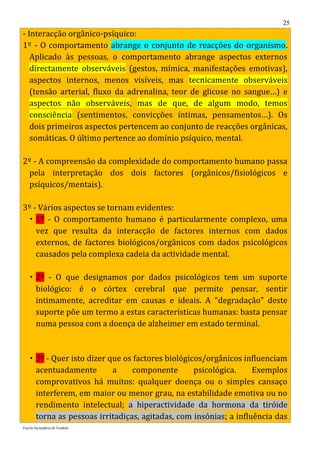 25
- Interacção orgânico-psíquico:
1º - O comportamento abrange o conjunto de reacções do organismo.
   Aplicado às pessoas, o comportamento abrange aspectos externos
   directamente observáveis (gestos, mímica, manifestações emotivas),
   aspectos internos, menos visíveis, mas tecnicamente observáveis
   (tensão arterial, fluxo da adrenalina, teor de glicose no sangue…) e
   aspectos não observáveis, mas de que, de algum modo, temos
   consciência (sentimentos, convicções íntimas, pensamentos…). Os
   dois primeiros aspectos pertencem ao conjunto de reacções orgânicas,
   somáticas. O último pertence ao domínio psíquico, mental.

2º - A compreensão da complexidade do comportamento humano passa
 pela interpretação dos dois factores (orgânicos/fisiológicos e
 psíquicos/mentais).

3º - Vários aspectos se tornam evidentes:
  1º - O comportamento humano é particularmente complexo, uma
    vez que resulta da interacção de factores internos com dados
    externos, de factores biológicos/orgânicos com dados psicológicos
    causados pela complexa cadeia da actividade mental.

    2º - O que designamos por dados psicológicos tem um suporte
     biológico: é o córtex cerebral que permite pensar, sentir
     intimamente, acreditar em causas e ideais. A “degradação” deste
     suporte põe um termo a estas características humanas: basta pensar
     numa pessoa com a doença de alzheimer em estado terminal.



    3º - Quer isto dizer que os factores biológicos/orgânicos influenciam
     acentuadamente        a    componente        psicológica.    Exemplos
     comprovativos há muitos: qualquer doença ou o simples cansaço
     interferem, em maior ou menor grau, na estabilidade emotiva ou no
     rendimento intelectual; a hiperactividade da hormona da tiróide
     torna as pessoas irritadiças, agitadas, com insónias; a influência das
Escola Secundária de Tondela
 