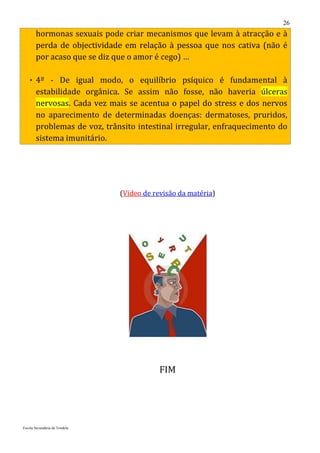 26
       hormonas sexuais pode criar mecanismos que levam à atracção e à
       perda de objectividade em relação à pessoa que nos cativa (não é
       por acaso que se diz que o amor é cego) …

    4º - De igual modo, o equilíbrio psíquico é fundamental à
       estabilidade orgânica. Se assim não fosse, não haveria úlceras
       nervosas. Cada vez mais se acentua o papel do stress e dos nervos
       no aparecimento de determinadas doenças: dermatoses, pruridos,
       problemas de voz, trânsito intestinal irregular, enfraquecimento do
       sistema imunitário.




                               (Vídeo de revisão da matéria)




                                           FIM




Escola Secundária de Tondela
 