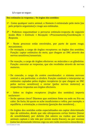 6


           Lê o que se segue:

Dos estímulos às respostas / Os órgãos dos sentidos:

1º - Como qualquer outro animal, o Homem é estimulado pelo meio [ou
   pelo próprio organismo] e reage aos estímulos.

2º - Podemos esquematizar o percurso estímulo-resposta do seguinte
 modo: Meio → Estímulo → Recepção →Processamento/Coordenação →
 Resposta.

3º - Neste processo estão envolvidos, por parte de quem reage,
 mecanismos:
  De recepção, a cargo de órgãos receptores: os órgãos dos sentidos.
   Função: captar estímulos do meio, que chegam ao SNC através dos
   nervos sensitivos/sensoriais.

    De reacção, a cargo de órgãos efectores: os músculos e as glândulas.
     Função: executar as respostas, que são recebidas através de nervos
     motores.


    De conexão, a cargo do centro coordenador: o sistema nervoso
     central e, em particular, o cérebro. Função: conduzir e interpretar os
     estímulos captados pelos órgãos receptores (e que chegam ao SNC
     pelos nervos sensitivos) e enviar (pelos nervos motores) as
     respectivas respostas aos órgãos efectores.

4º - Sobre os órgãos receptores (órgãos dos sentidos) importa
   esclarecer:
    Serão apenas cinco? Dizemos que sentimos fome ou sede ou frio ou
     calor. De facto, há quem os ache insuficientes e refira, por exemplo, o
     equilíbrio, a orientação, a cinestesia [posição dos membros]…

    Os órgãos dos sentidos estão especializados em captar determinado
     tipo de estímulos, desde que não ultrapassem certos limites [limiar
     de sensibilidade], por defeito (há odores ou ruídos que outros
     animais captam e nós não por serem muito fracos), ou por excesso
     (uma luz demasiado intensa cega ou um ruído excessivo ensurdece).
Escola Secundária de Tondela
 
