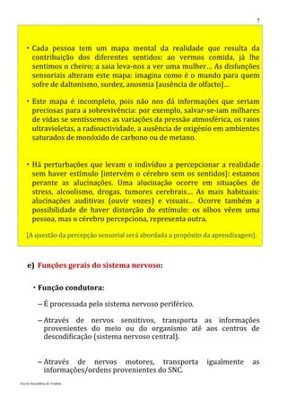 7



    Cada pessoa tem um mapa mental da realidade que resulta da
     contribuição dos diferentes sentidos: ao vermos comida, já lhe
     sentimos o cheiro; a saia leva-nos a ver uma mulher… As disfunções
     sensoriais alteram este mapa: imagina como é o mundo para quem
     sofre de daltonismo, surdez, anosmia [ausência de olfacto]…

    Este mapa é incompleto, pois não nos dá informações que seriam
     preciosas para a sobrevivência: por exemplo, salvar-se-iam milhares
     de vidas se sentíssemos as variações da pressão atmosférica, os raios
     ultravioletas, a radioactividade, a ausência de oxigénio em ambientes
     saturados de monóxido de carbono ou de metano.


    Há perturbações que levam o indivíduo a percepcionar a realidade
     sem haver estímulo [intervém o cérebro sem os sentidos]: estamos
     perante as alucinações. Uma alucinação ocorre em situações de
     stress, alcoolismo, drogas, tumores cerebrais… As mais habituais:
     alucinações auditivas (ouvir vozes) e visuais… Ocorre também a
     possibilidade de haver distorção do estímulo: os olhos vêem uma
     pessoa, mas o cérebro percepciona, representa outra.

   [A questão da percepção sensorial será abordada a propósito da aprendizagem].



    e) Funções gerais do sistema nervoso:

         Função condutora:

           – É processada pelo sistema nervoso periférico.

           – Através de nervos sensitivos, transporta as informações
             provenientes do meio ou do organismo até aos centros de
             descodificação (sistema nervoso central).


           – Através de nervos motores, transporta             igualmente     as
             informações/ordens provenientes do SNC.
Escola Secundária de Tondela
 