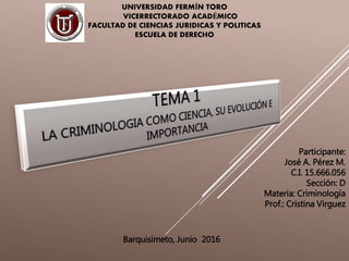 UNIVERSIDAD FERMÍN TORO
VICERRECTORADO ACADÉMICO
FACULTAD DE CIENCIAS JURIDICAS Y POLITICAS
ESCUELA DE DERECHO
Participante:
José A. Pérez M.
C.I. 15.666.056
Sección: D
Materia: Criminología
Prof.: Cristina Virguez
Barquisimeto, Junio 2016
 