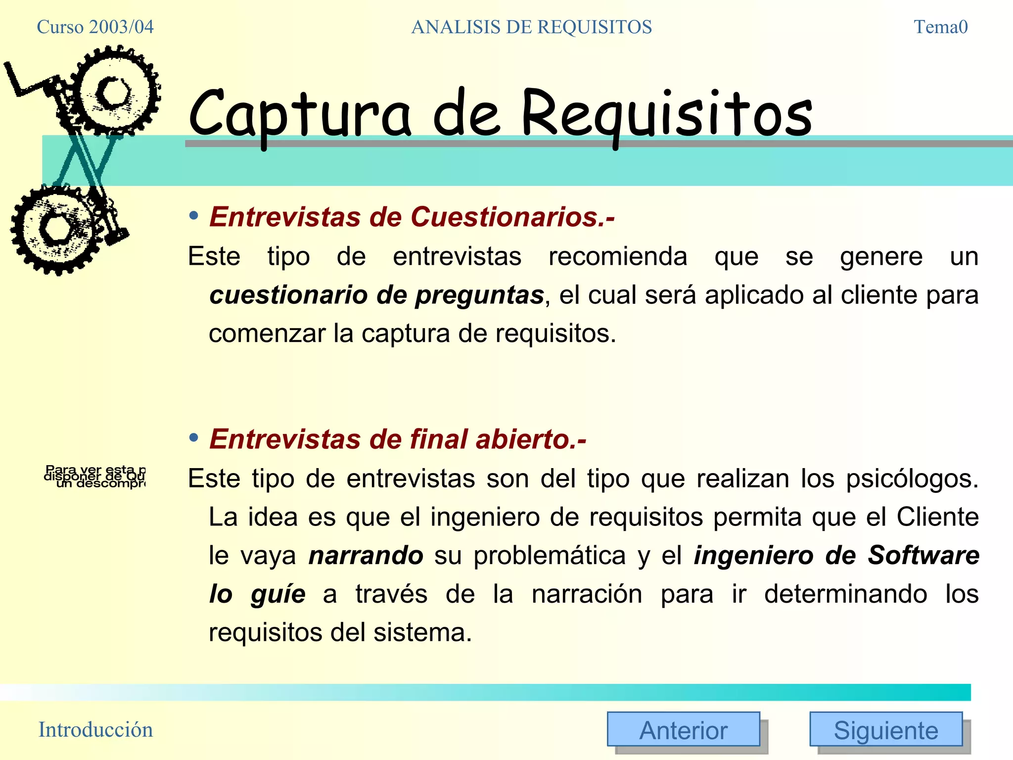 Captura de Requisitos Entrevistas de Cuestionarios.- Este tipo de entrevistas recomienda que se genere un  cuestionario de preguntas , el cual será aplicado al cliente para comenzar la captura de requisitos. Entrevistas de final abierto.- Este tipo de entrevistas son del tipo que realizan los psicólogos. La idea es que el ingeniero de requisitos permita que el Cliente le vaya  narrando  su problemática y el  ingeniero de Software lo guíe  a través de la narración para ir determinando los requisitos del sistema. 