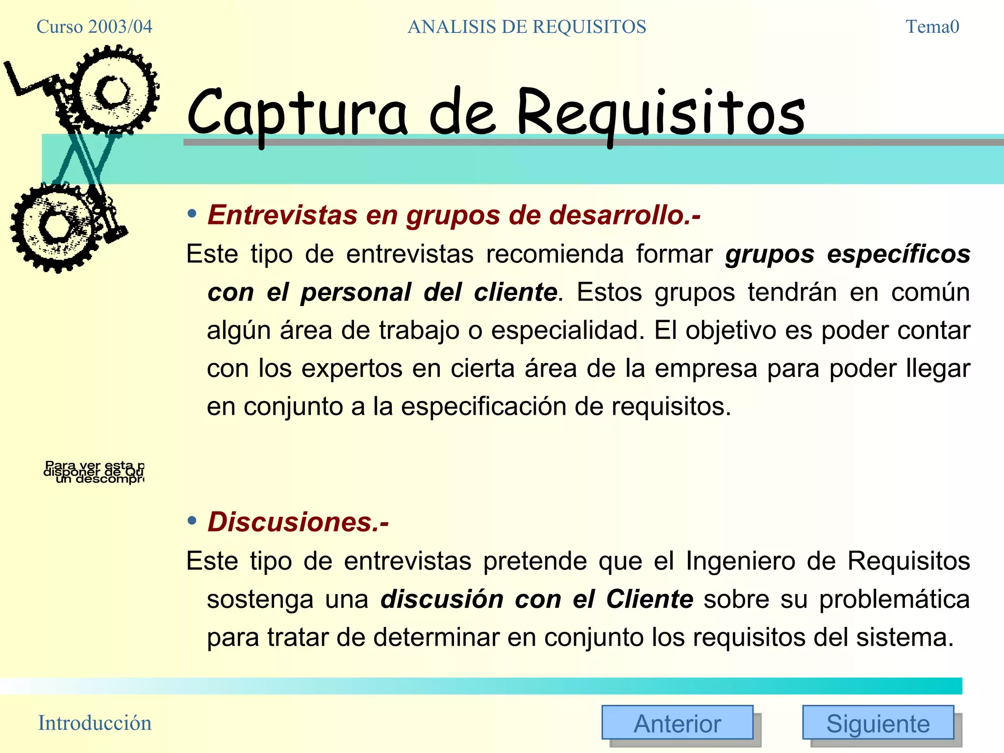 Captura de Requisitos Entrevistas en grupos de desarrollo.- Este tipo de entrevistas recomienda formar  grupos específicos con el personal del cliente . Estos grupos tendrán en común algún área de trabajo o especialidad. El objetivo es poder contar con los expertos en cierta área de la empresa para poder llegar en conjunto a la especificación de requisitos. Discusiones.- Este tipo de entrevistas pretende que el Ingeniero de Requisitos sostenga una  discusión con el Cliente  sobre su problemática para tratar de determinar en conjunto los requisitos del sistema. 