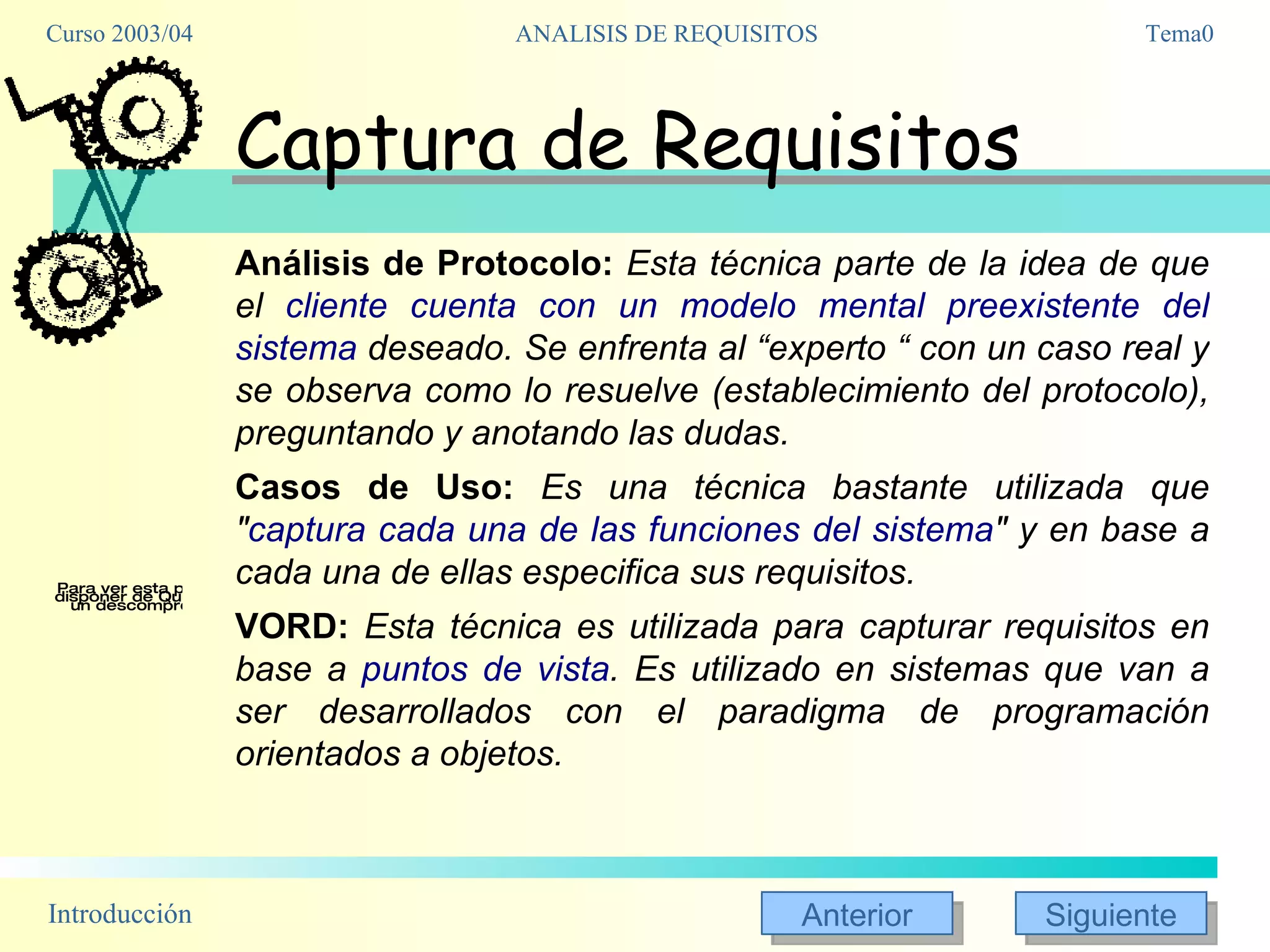 Captura de Requisitos Análisis de Protocolo:   Esta técnica parte de la idea de que el  cliente cuenta con un modelo mental preexistente del sistema  deseado. Se enfrenta al “experto “ con un caso real y se observa como lo resuelve (establecimiento del protocolo), preguntando y anotando las dudas. Casos de Uso:   Es una técnica bastante utilizada que " captura cada una de las funciones del sistema " y en base a cada una de ellas especifica sus requisitos. VORD:   Esta técnica es utilizada para capturar requisitos en base a  puntos de vista . Es utilizado en sistemas que van a ser desarrollados con el paradigma de programación orientados a objetos. 
