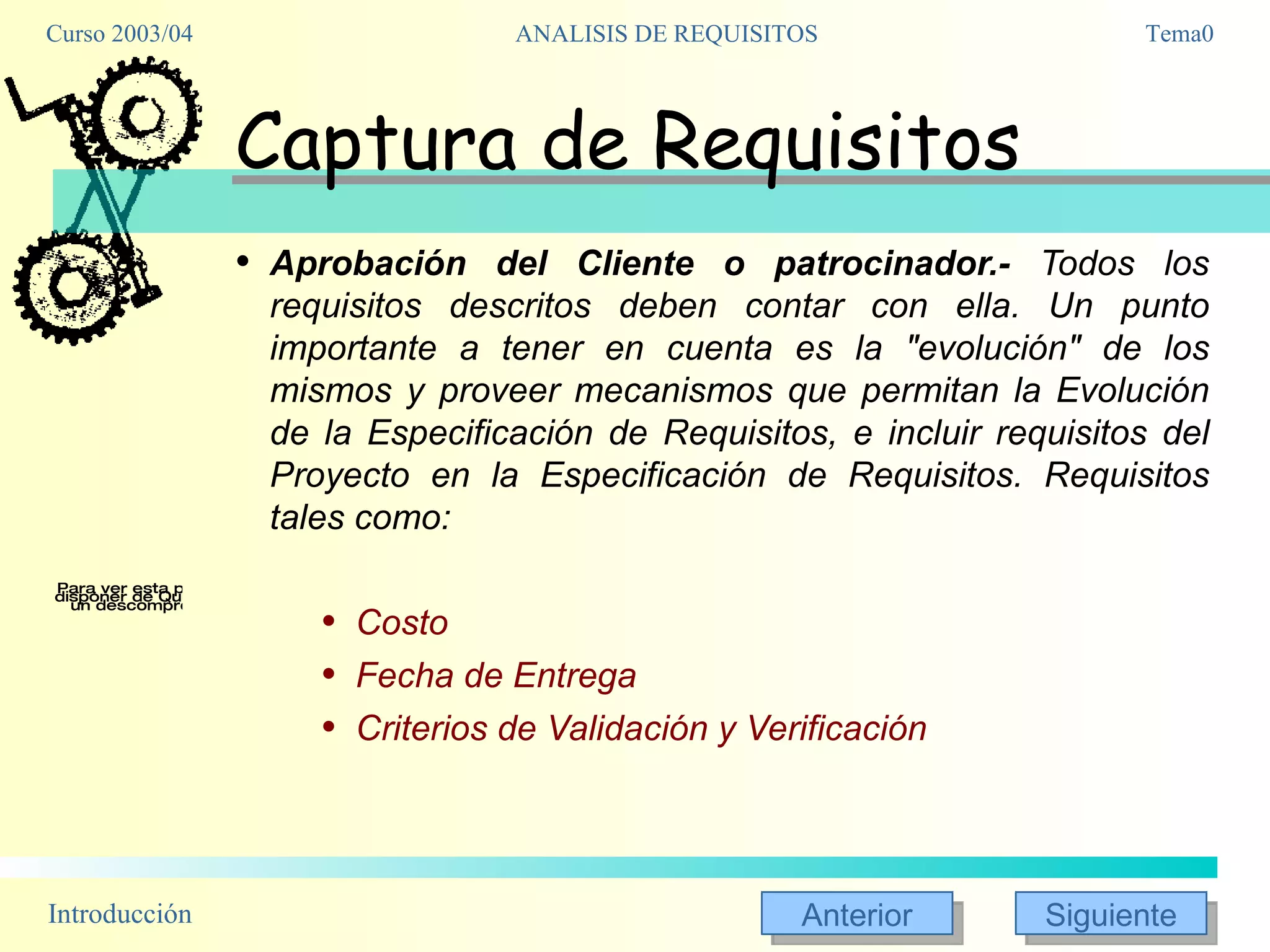 Captura de Requisitos Aprobación del Cliente o patrocinador.-  Todos los requisitos descritos deben contar con ella. Un punto importante a tener en cuenta es la "evolución" de los mismos y proveer mecanismos que permitan la Evolución de la Especificación de Requisitos, e incluir requisitos del Proyecto en la Especificación de Requisitos. Requisitos tales como: Costo Fecha de Entrega Criterios de Validación y Verificación 