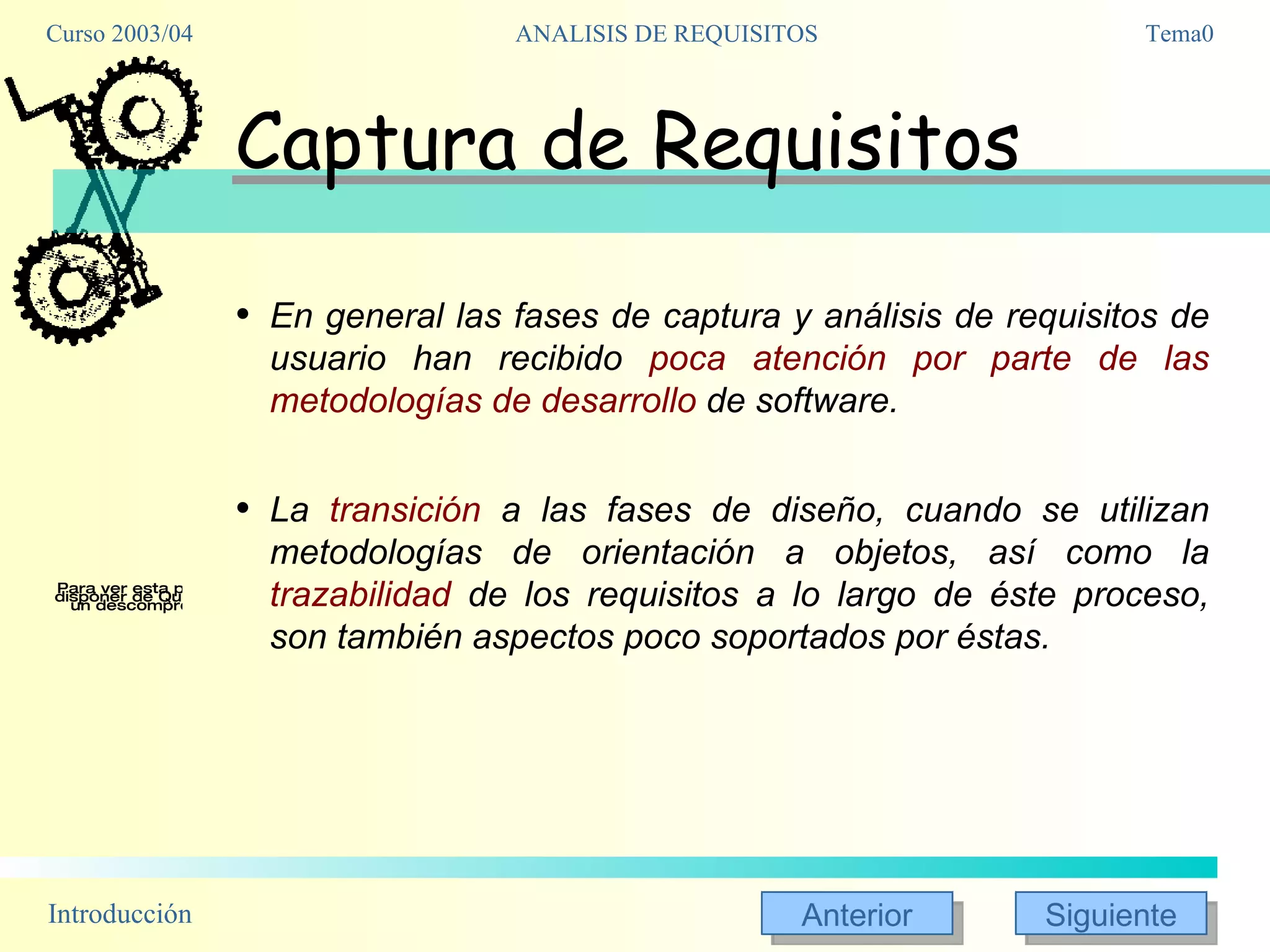 Captura de Requisitos En general las fases de captura y análisis de requisitos de usuario han recibido  poca atención por parte de las metodologías de desarrollo  de software.  La  transición  a las fases de diseño, cuando se utilizan metodologías de orientación a objetos, así como la  trazabilidad  de los requisitos a lo largo de éste proceso, son también aspectos poco soportados por éstas. 
